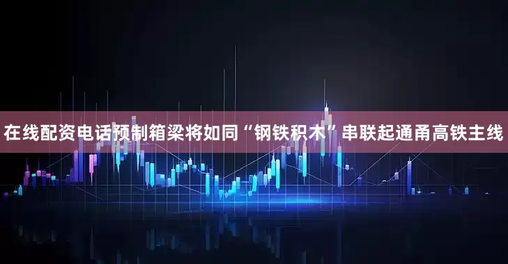 在线配资电话预制箱梁将如同“钢铁积木”串联起通甬高铁主线