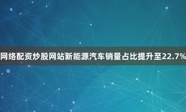 网络配资炒股网站新能源汽车销量占比提升至22.7%