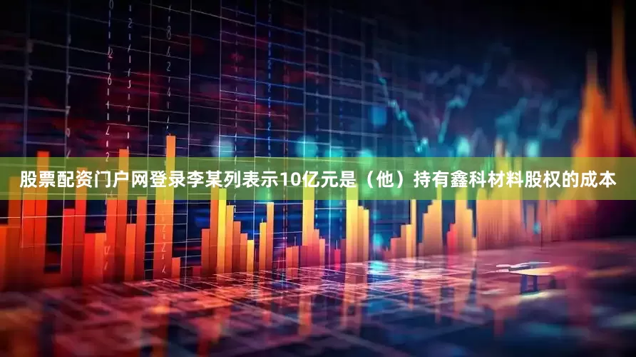 股票配资门户网登录李某列表示10亿元是（他）持有鑫科材料股权的成本