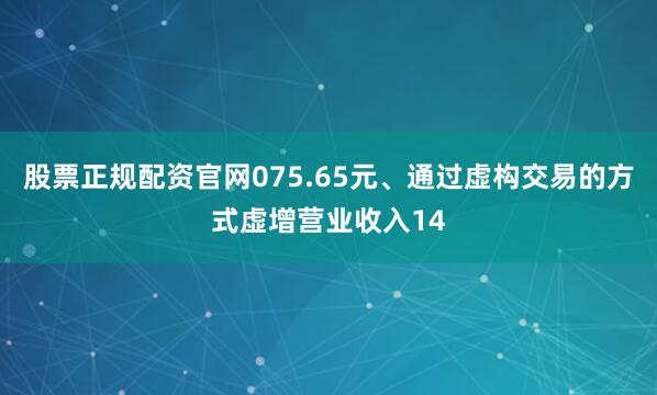 股票正规配资官网075.65元、通过虚构交易的方式虚增营业收入14
