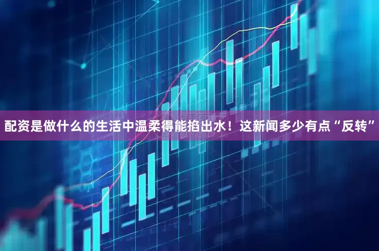 配资是做什么的生活中温柔得能掐出水！这新闻多少有点“反转”