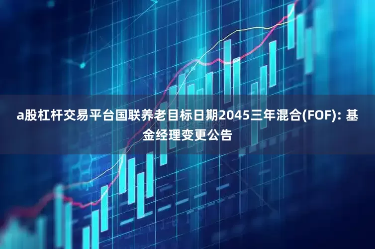 a股杠杆交易平台国联养老目标日期2045三年混合(FOF): 基金经理变更公告