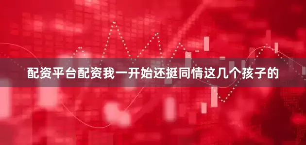 配资平台配资我一开始还挺同情这几个孩子的