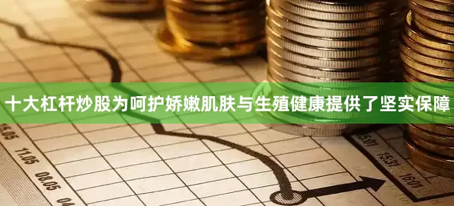 十大杠杆炒股为呵护娇嫩肌肤与生殖健康提供了坚实保障