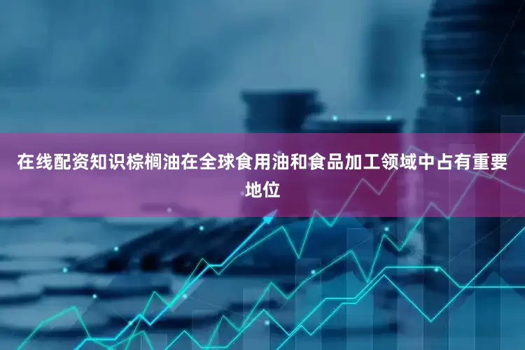 在线配资知识棕榈油在全球食用油和食品加工领域中占有重要地位