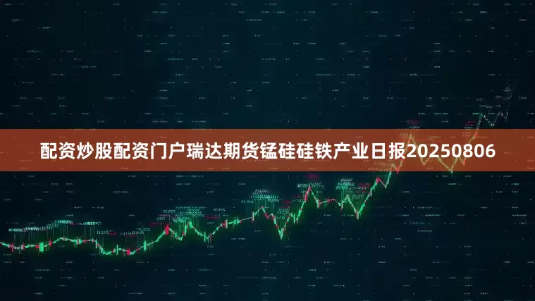 配资炒股配资门户瑞达期货锰硅硅铁产业日报20250806