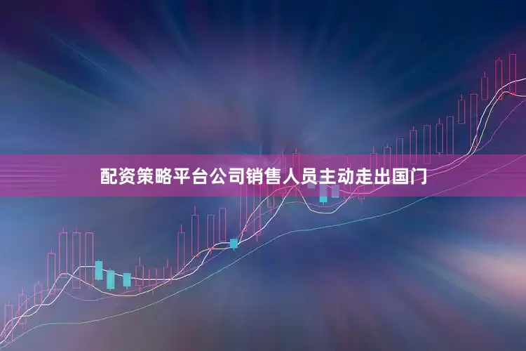 配资策略平台公司销售人员主动走出国门