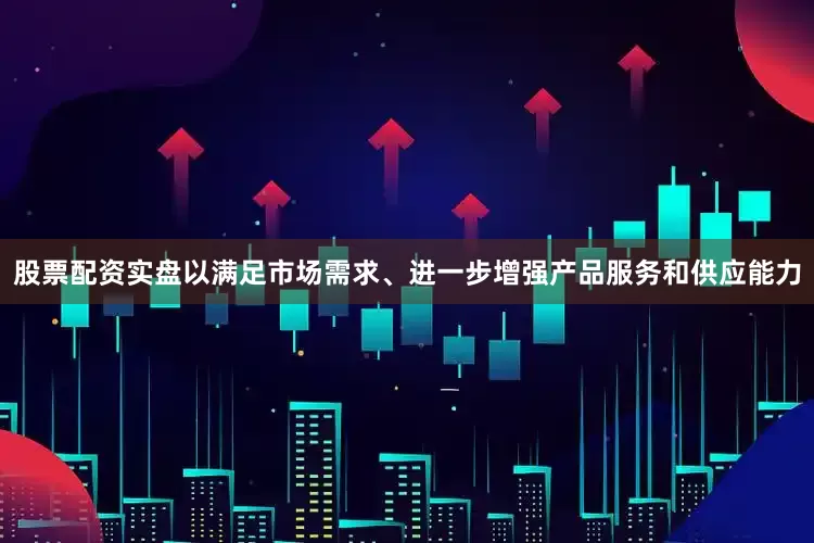 股票配资实盘以满足市场需求、进一步增强产品服务和供应能力