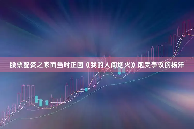 股票配资之家而当时正因《我的人间烟火》饱受争议的杨洋